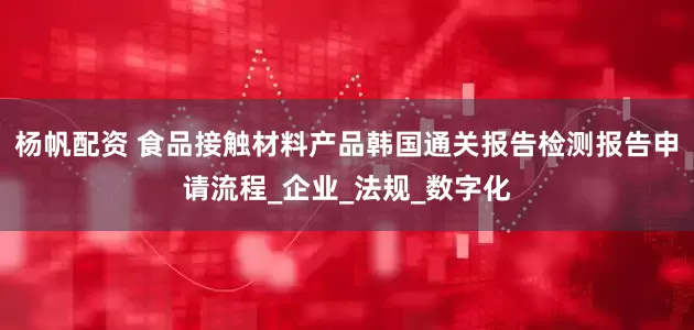 杨帆配资 食品接触材料产品韩国通关报告检测报告申请流程_企业_法规_数字化