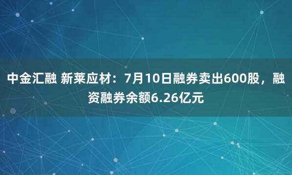 中金汇融 新莱应材：7月10日融券卖出600股，融资融券余额6.26亿元