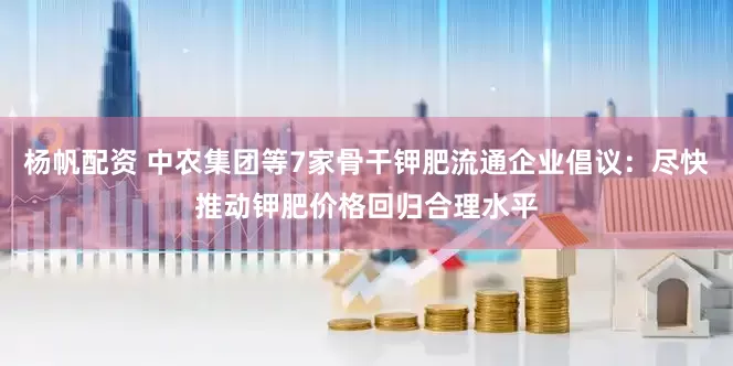 杨帆配资 中农集团等7家骨干钾肥流通企业倡议：尽快推动钾肥价格回归合理水平