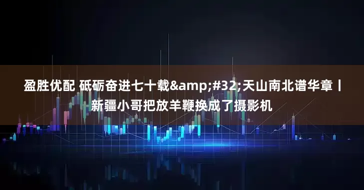 盈胜优配 砥砺奋进七十载&#32;天山南北谱华章丨新疆小哥把放羊鞭换成了摄影机