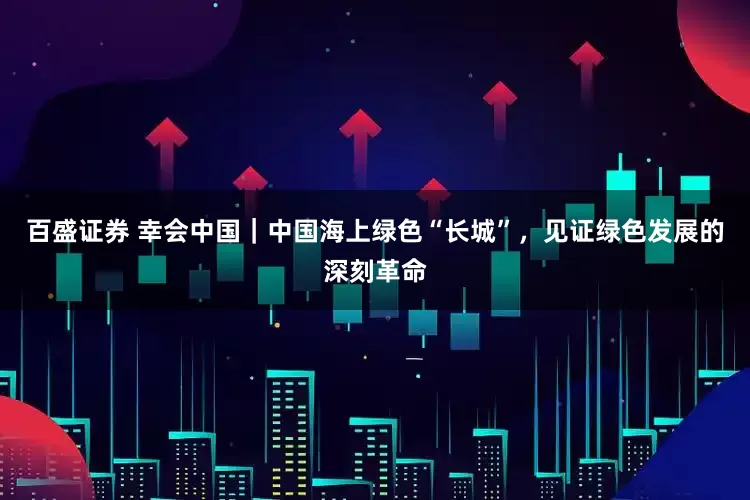 百盛证券 幸会中国｜中国海上绿色“长城”，见证绿色发展的深刻革命