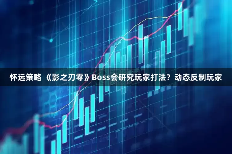 怀远策略 《影之刃零》Boss会研究玩家打法？动态反制玩家