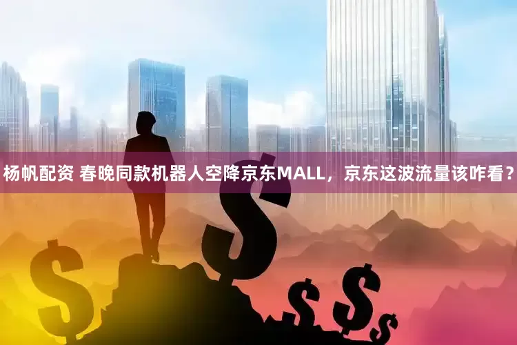 杨帆配资 春晚同款机器人空降京东MALL，京东这波流量该咋看？