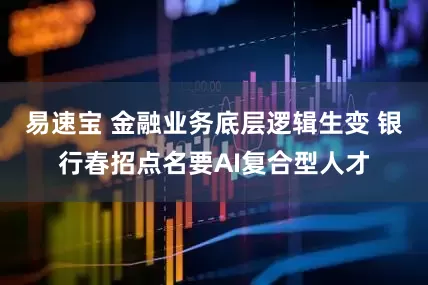 易速宝 金融业务底层逻辑生变 银行春招点名要AI复合型人才