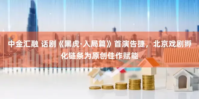 中金汇融 话剧《黑虎·入局篇》首演告捷，北京戏剧孵化链条为原创佳作赋能