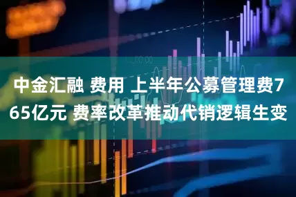 中金汇融 费用 上半年公募管理费765亿元 费率改革推动代销逻辑生变