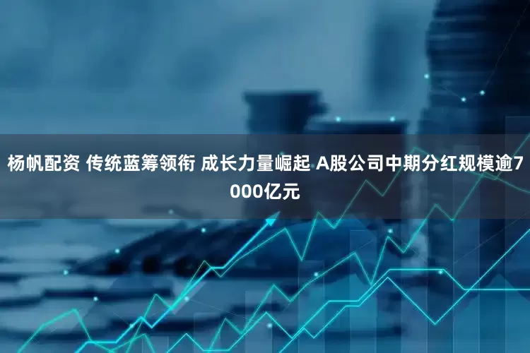 杨帆配资 传统蓝筹领衔 成长力量崛起 A股公司中期分红规模逾7000亿元